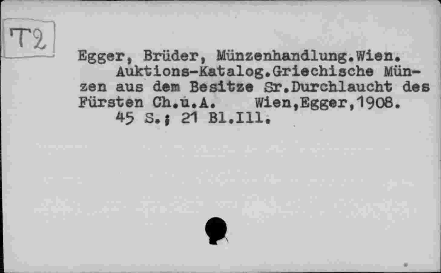 ﻿Egger, Brüder, Münzenhandlung.Wien.
Auktions-Katalog.Griechische Münzen aus dem Besitze Sr,Durchlaucht des Fürsten Ch.u.A.	Wien,Egger,I9O8.
45 S.j 21 Bl.Ill.